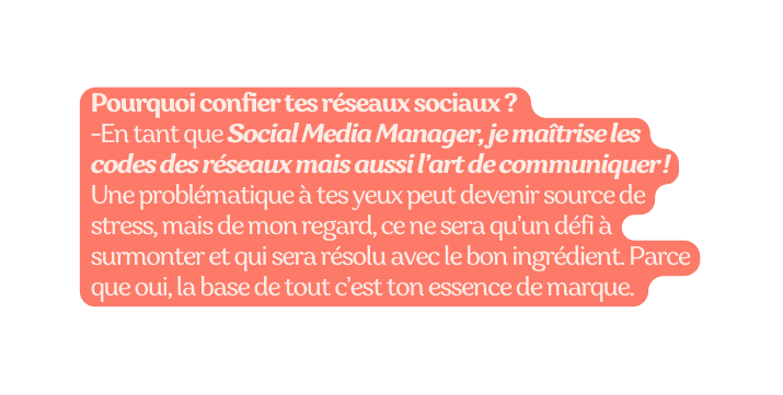 Pourquoi confier tes réseaux sociaux En tant que Social Media Manager je maîtrise les codes des réseaux mais aussi l art de communiquer Une problématique à tes yeux peut devenir source de stress mais de mon regard ce ne sera qu un défi à surmonter et qui sera résolu avec le bon ingrédient Parce que oui la base de tout c est ton essence de marque