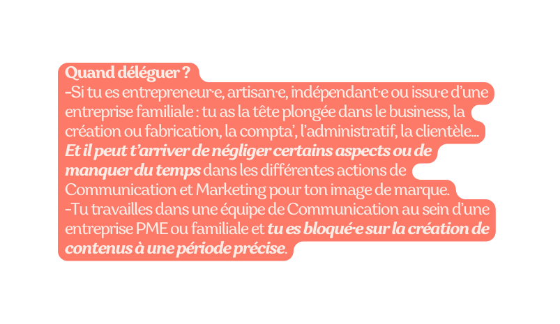 Quand déléguer Si tu es entrepreneur e artisan e indépendant e ou issu e d une entreprise familiale tu as la tête plongée dans le business la création ou fabrication la compta l administratif la clientèle Et il peut t arriver de négliger certains aspects ou de manquer du temps dans les différentes actions de Communication et Marketing pour ton image de marque Tu travailles dans une équipe de Communication au sein d une entreprise PME ou familiale et tu es bloqué e sur la création de contenus à une période précise